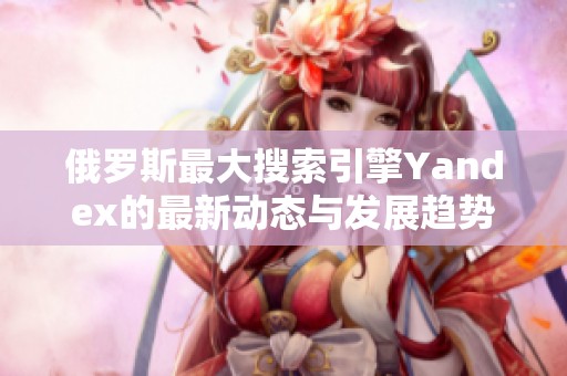 俄罗斯最大搜索引擎Yandex的最新动态与发展趋势分析