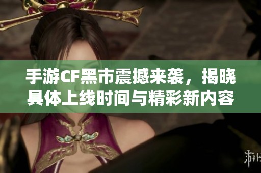 手游CF黑市震撼来袭，揭晓具体上线时间与精彩新内容
