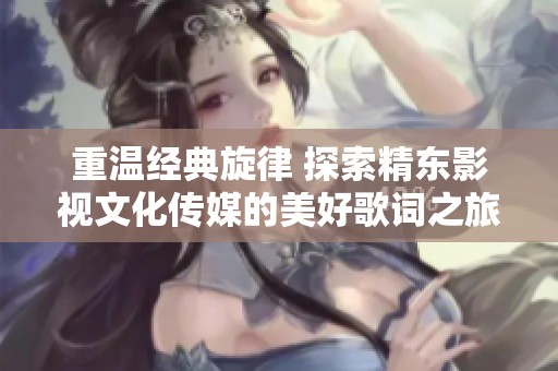 重温经典旋律 探索精东影视文化传媒的美好歌词之旅