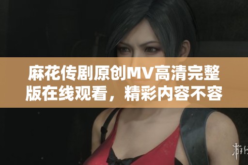 麻花传剧原创MV高清完整版在线观看，精彩内容不容错过