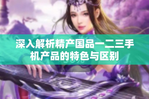 深入解析精产国品一二三手机产品的特色与区别