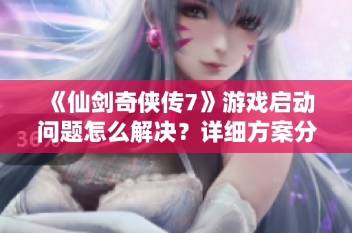 《仙剑奇侠传7》游戏启动问题怎么解决？详细方案分享！