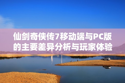 仙剑奇侠传7移动端与PC版的主要差异分析与玩家体验共享