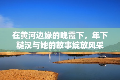 在黄河边缘的晚霞下，年下糙汉与她的故事绽放风采