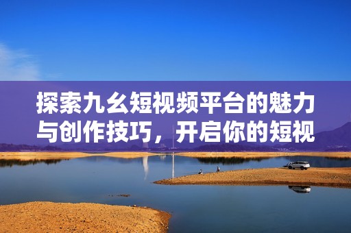 探索九幺短视频平台的魅力与创作技巧，开启你的短视频之旅