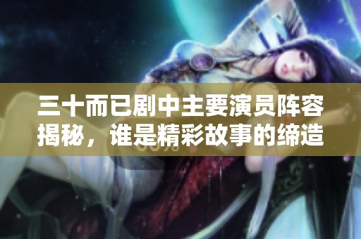 三十而已剧中主要演员阵容揭秘，谁是精彩故事的缔造者