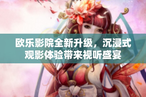 欧乐影院全新升级，沉浸式观影体验带来视听盛宴