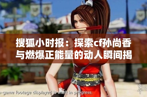 搜狐小时报：探索cf孙尚香与燃爆正能量的动人瞬间揭秘