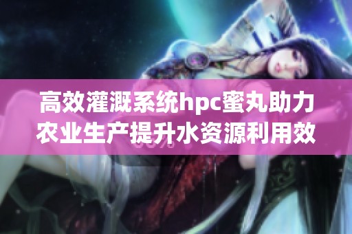 高效灌溉系统hpc蜜丸助力农业生产提升水资源利用效率