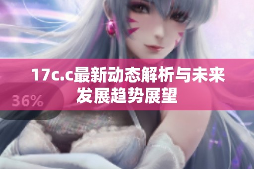 17c.c最新动态解析与未来发展趋势展望