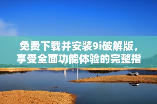 免费下载并安装9i破解版，享受全面功能体验的完整指南