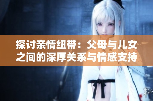 探讨亲情纽带：父母与儿女之间的深厚关系与情感支持