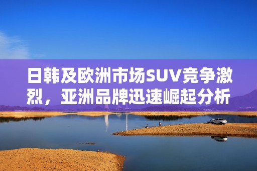 日韩及欧洲市场SUV竞争激烈，亚洲品牌迅速崛起分析