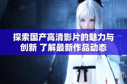 探索国产高清影片的魅力与创新 了解最新作品动态