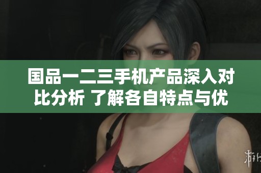 国品一二三手机产品深入对比分析 了解各自特点与优势