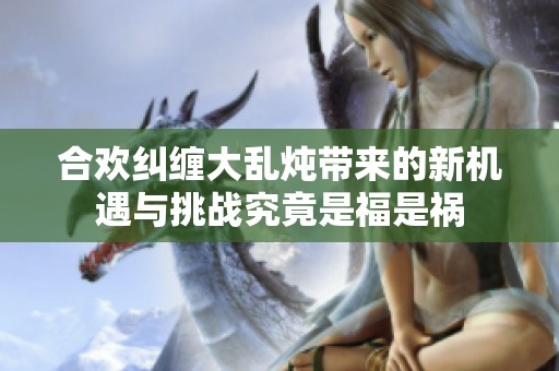 合欢纠缠大乱炖带来的新机遇与挑战究竟是福是祸