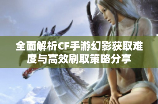 全面解析CF手游幻影获取难度与高效刷取策略分享