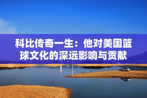 科比传奇一生：他对美国篮球文化的深远影响与贡献