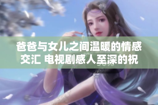 爸爸与女儿之间温暖的情感交汇 电视剧感人至深的祝福语解读