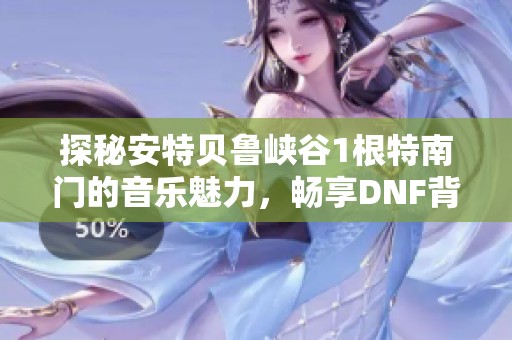 探秘安特贝鲁峡谷1根特南门的音乐魅力，畅享DNF背景音乐免费在线体验