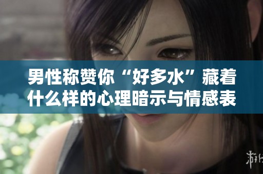 男性称赞你“好多水”藏着什么样的心理暗示与情感表达