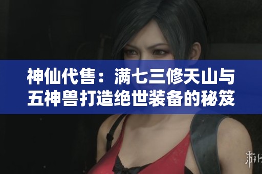神仙代售：满七三修天山与五神兽打造绝世装备的秘笈解析