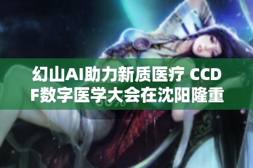 幻山AI助力新质医疗 CCDF数字医学大会在沈阳隆重召开