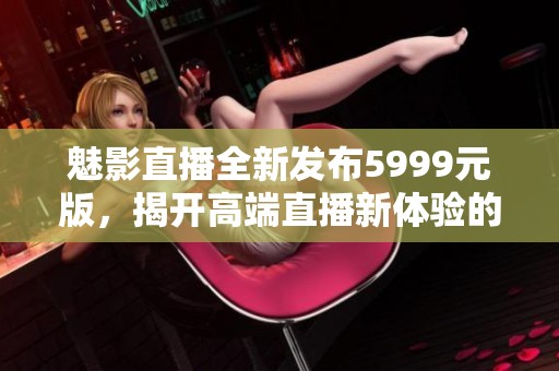 魅影直播全新发布5999元版，揭开高端直播新体验的神秘面纱