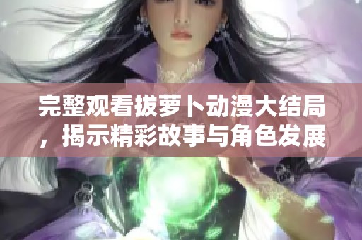 完整观看拔萝卜动漫大结局，揭示精彩故事与角色发展