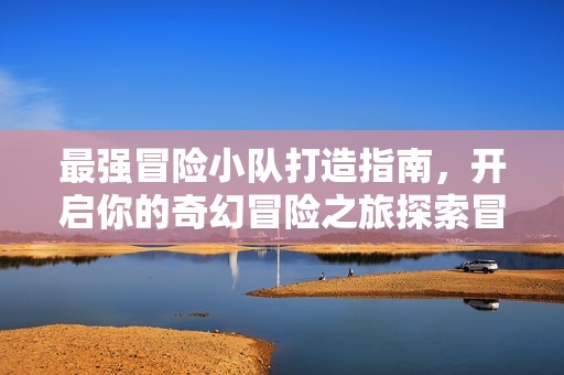 最强冒险小队打造指南，开启你的奇幻冒险之旅探索冒险岛好友记攻略