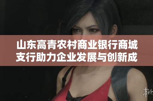 山东高青农村商业银行商城支行助力企业发展与创新成长之路