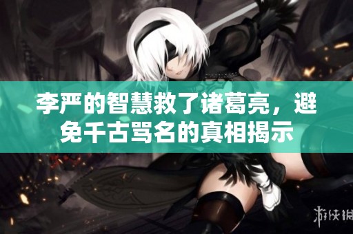 李严的智慧救了诸葛亮，避免千古骂名的真相揭示