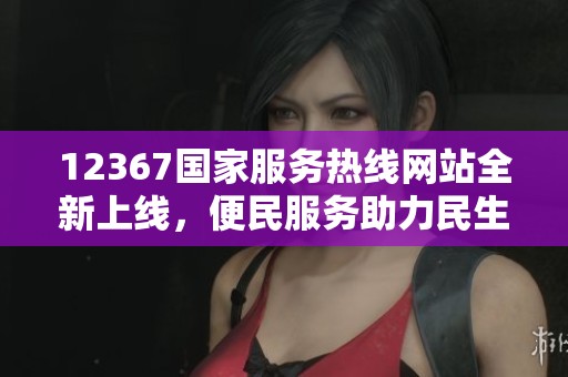 12367国家服务热线网站全新上线，便民服务助力民生改善
