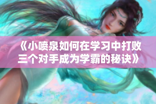《小喷泉如何在学习中打败三个对手成为学霸的秘诀》