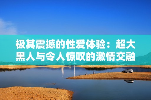 极其震撼的性爱体验：超大黑人与令人惊叹的激情交融