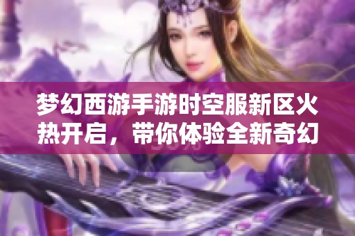 梦幻西游手游时空服新区火热开启，带你体验全新奇幻冒险之旅！