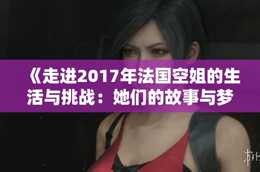 《走进2017年法国空姐的生活与挑战：她们的故事与梦想》
