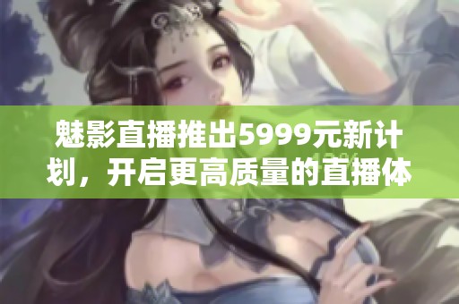 魅影直播推出5999元新计划，开启更高质量的直播体验之旅