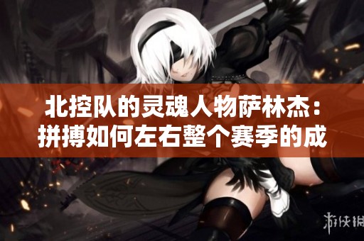 北控队的灵魂人物萨林杰：拼搏如何左右整个赛季的成败