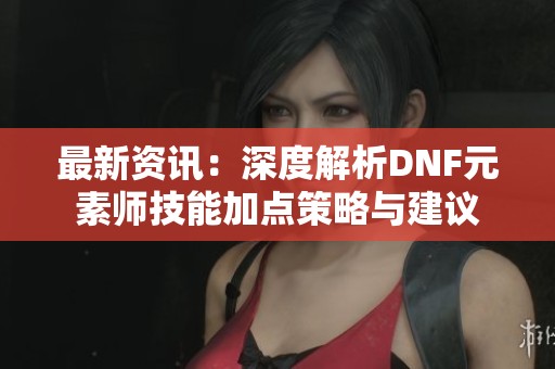 最新资讯：深度解析DNF元素师技能加点策略与建议