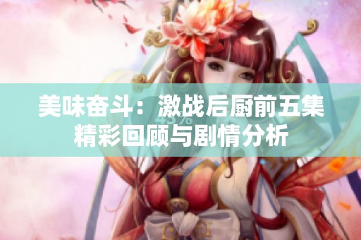 美味奋斗：激战后厨前五集精彩回顾与剧情分析
