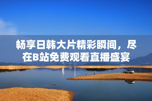 畅享日韩大片精彩瞬间，尽在B站免费观看直播盛宴