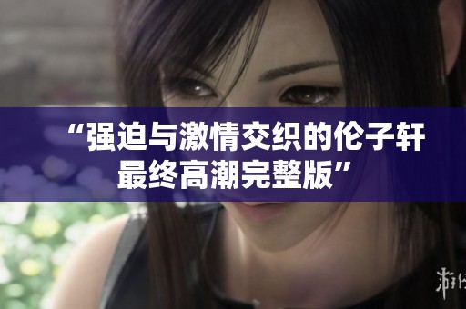 “强迫与激情交织的伦子轩最终高潮完整版”