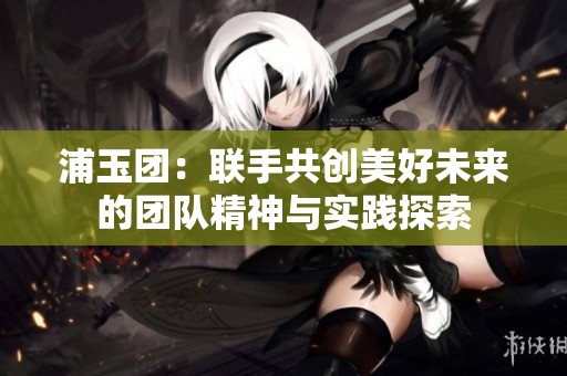 浦玉团：联手共创美好未来的团队精神与实践探索