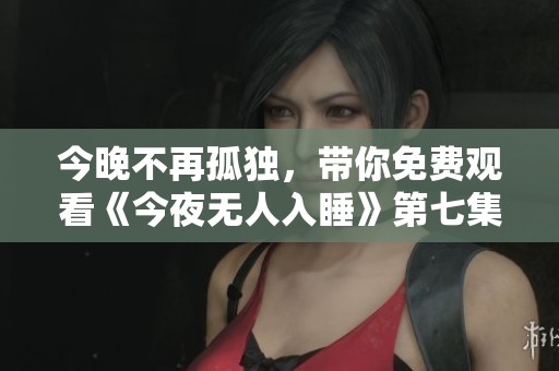 今晚不再孤独，带你免费观看《今夜无人入睡》第七集精彩内容