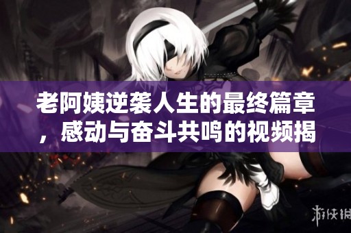 老阿姨逆袭人生的最终篇章，感动与奋斗共鸣的视频揭秘