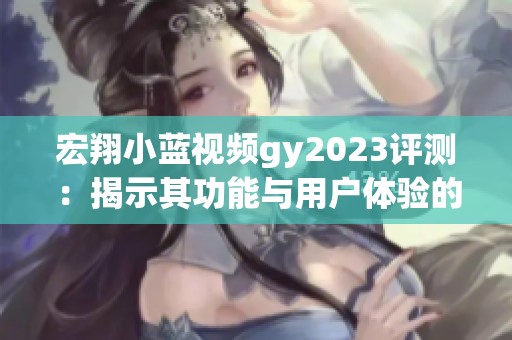 宏翔小蓝视频gy2023评测：揭示其功能与用户体验的深度分析
