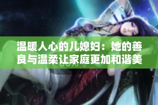 温暖人心的儿媳妇：她的善良与温柔让家庭更加和谐美好
