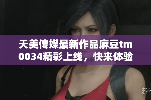 天美传媒最新作品麻豆tm0034精彩上线，快来体验！