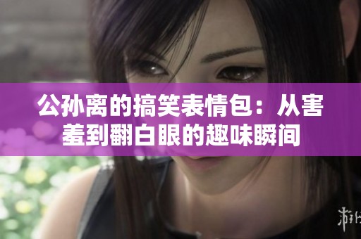 公孙离的搞笑表情包：从害羞到翻白眼的趣味瞬间